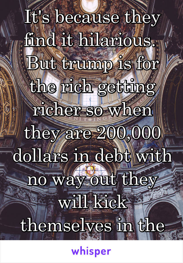 It's because they find it hilarious. 
But trump is for the rich getting richer so when they are 200,000 dollars in debt with no way out they will kick themselves in the ass