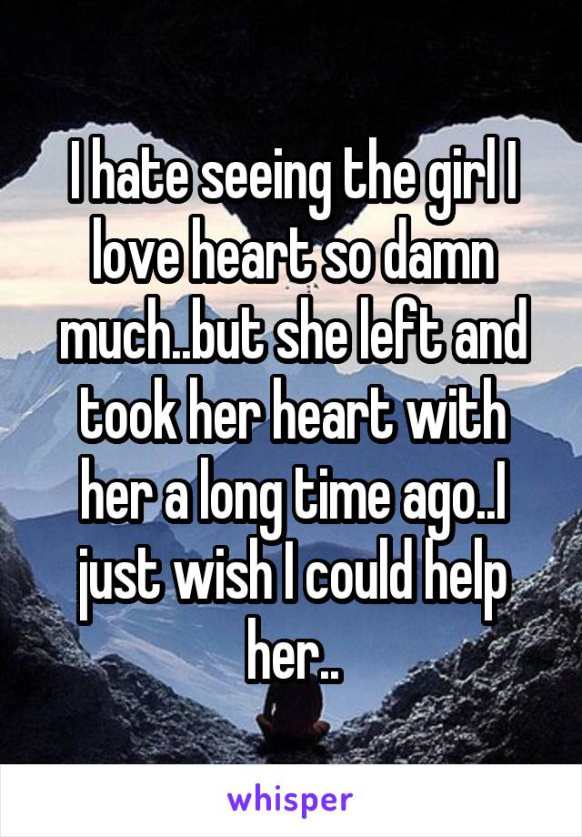 I hate seeing the girl I love heart so damn much..but she left and took her heart with her a long time ago..I just wish I could help her..