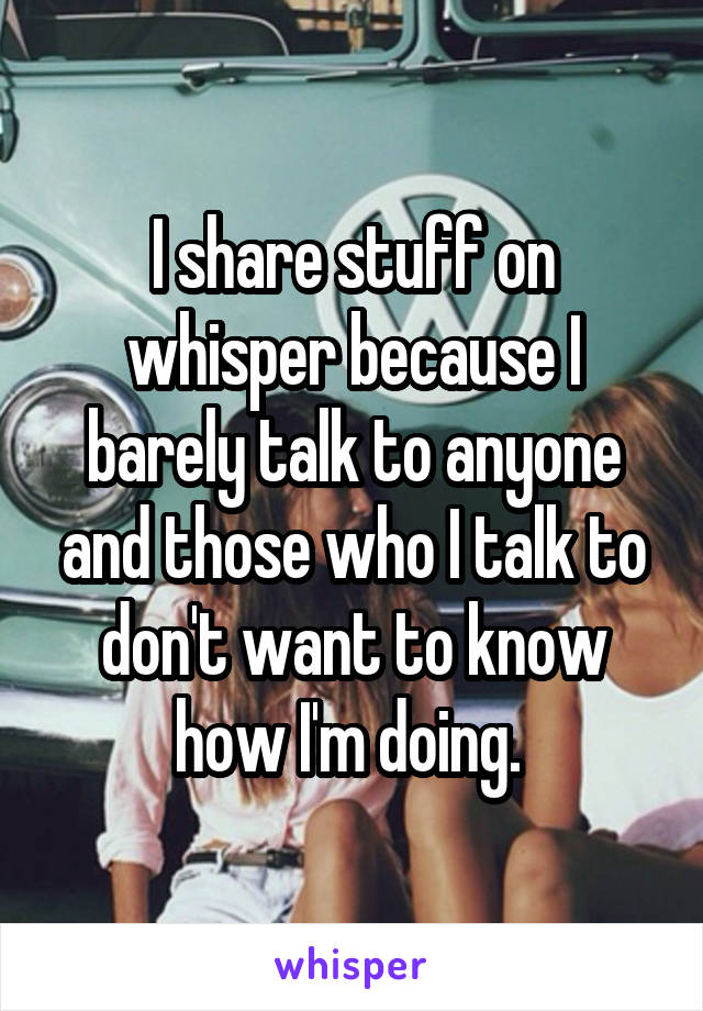 I share stuff on whisper because I barely talk to anyone and those who I talk to don't want to know how I'm doing. 