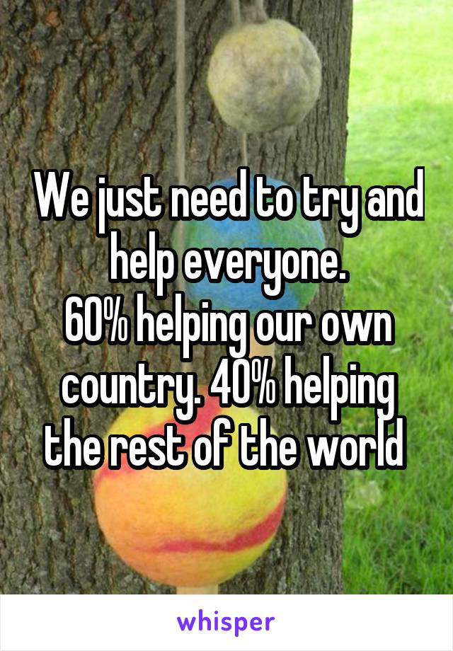 We just need to try and help everyone.
60% helping our own country. 40% helping the rest of the world 