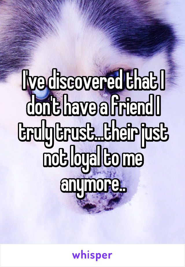 I've discovered that I don't have a friend I truly trust...their just not loyal to me anymore..