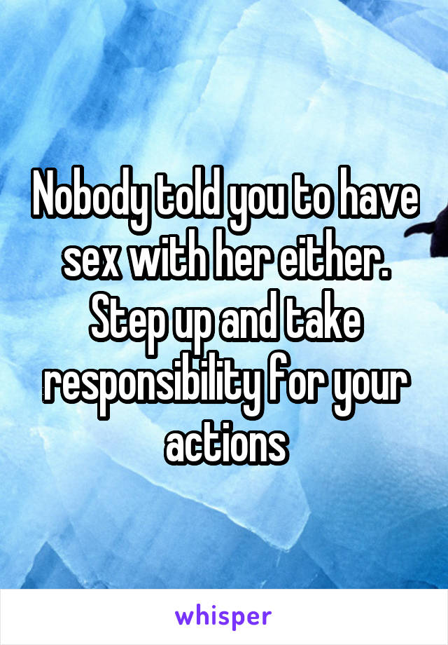 Nobody told you to have sex with her either. Step up and take responsibility for your actions