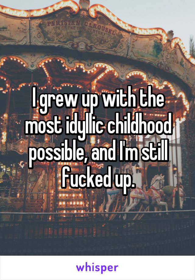 I grew up with the most idyllic childhood possible, and I'm still fucked up.