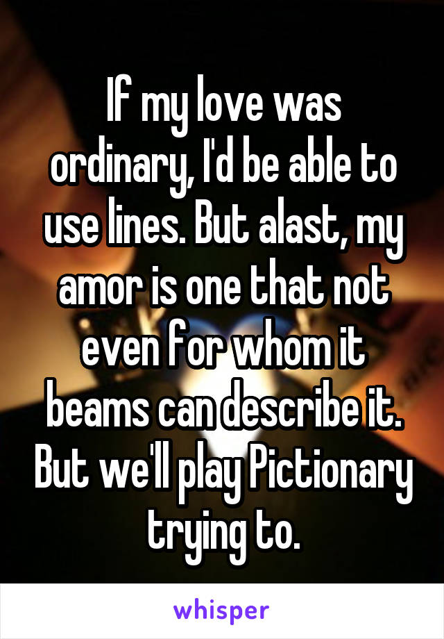 If my love was ordinary, I'd be able to use lines. But alast, my amor is one that not even for whom it beams can describe it. But we'll play Pictionary trying to.