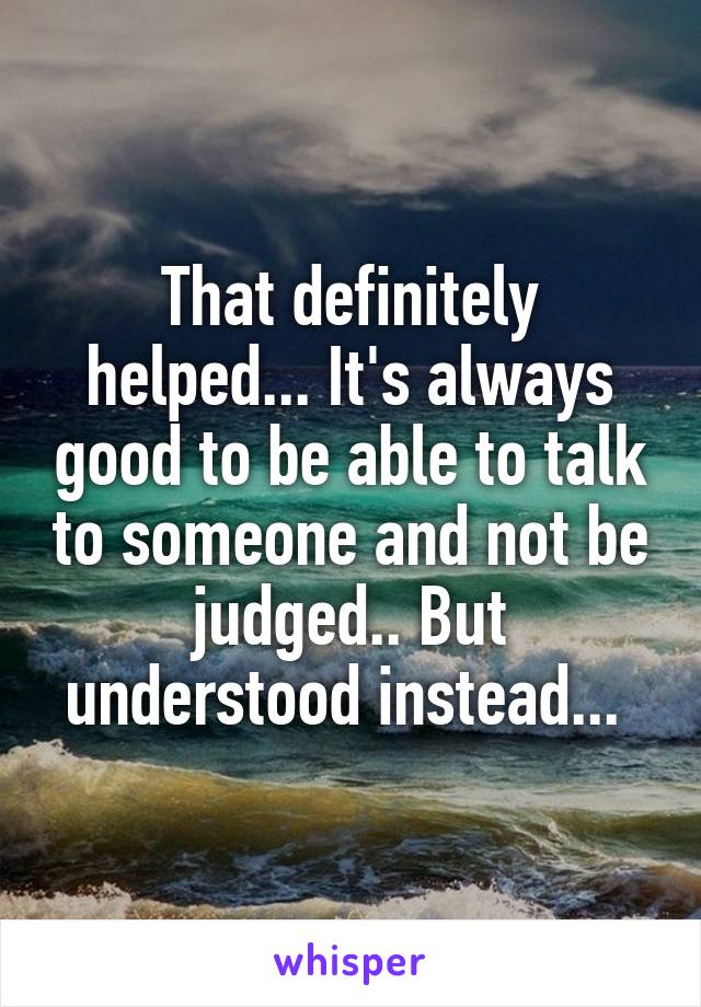 That definitely helped... It's always good to be able to talk to someone and not be judged.. But understood instead... 