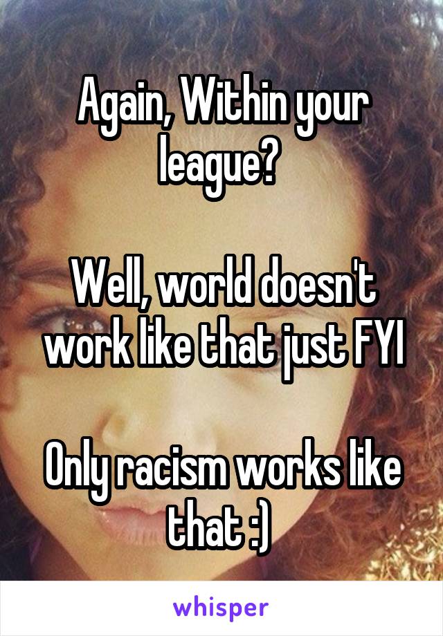 Again, Within your league? 

Well, world doesn't work like that just FYI

Only racism works like that :) 