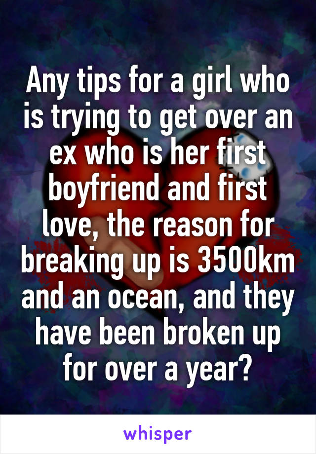 Any tips for a girl who is trying to get over an ex who is her first boyfriend and first love, the reason for breaking up is 3500km and an ocean, and they have been broken up for over a year?