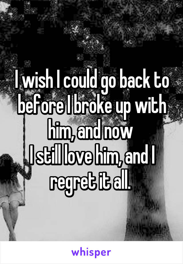 I wish I could go back to before I broke up with him, and now 
I still love him, and I regret it all. 