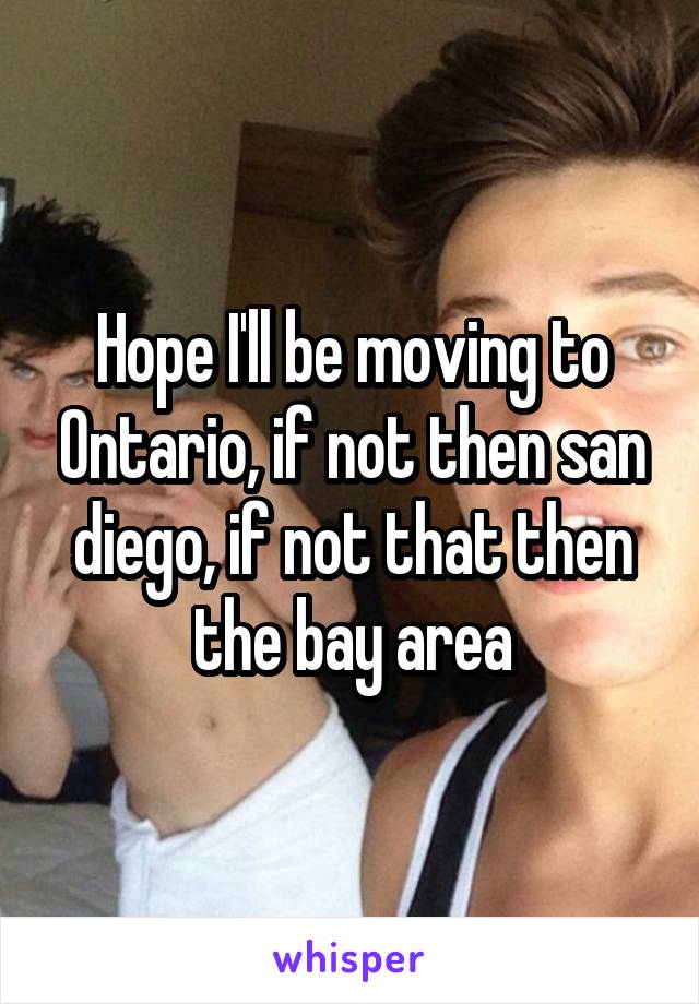 Hope I'll be moving to Ontario, if not then san diego, if not that then the bay area