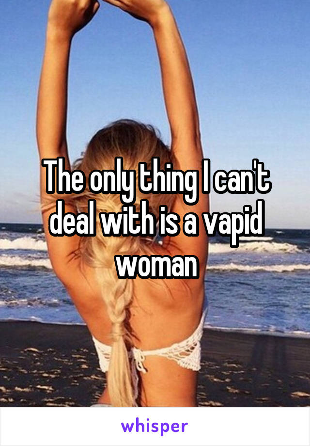 The only thing I can't deal with is a vapid woman