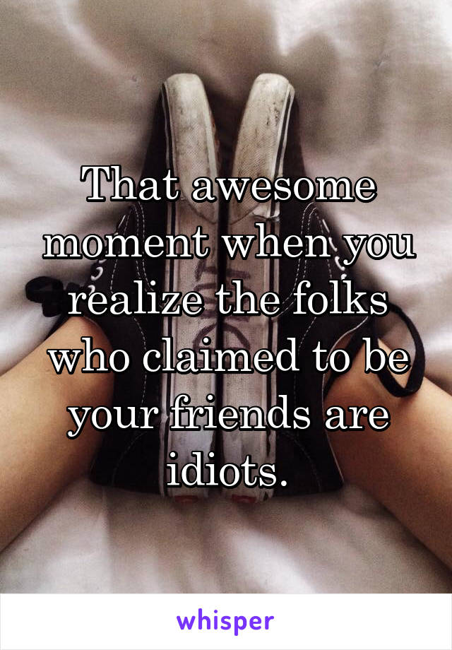 That awesome moment when you realize the folks who claimed to be your friends are idiots.