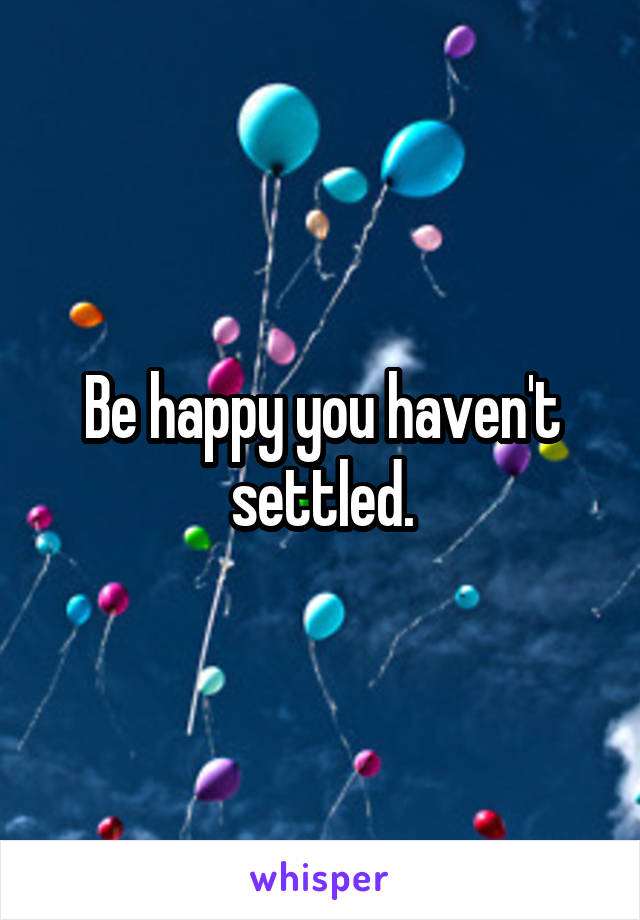 Be happy you haven't settled.