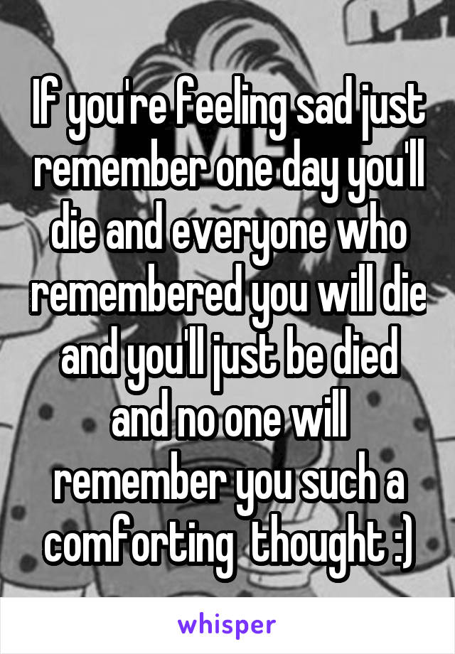 If you're feeling sad just remember one day you'll die and everyone who remembered you will die and you'll just be died and no one will remember you such a comforting  thought :)