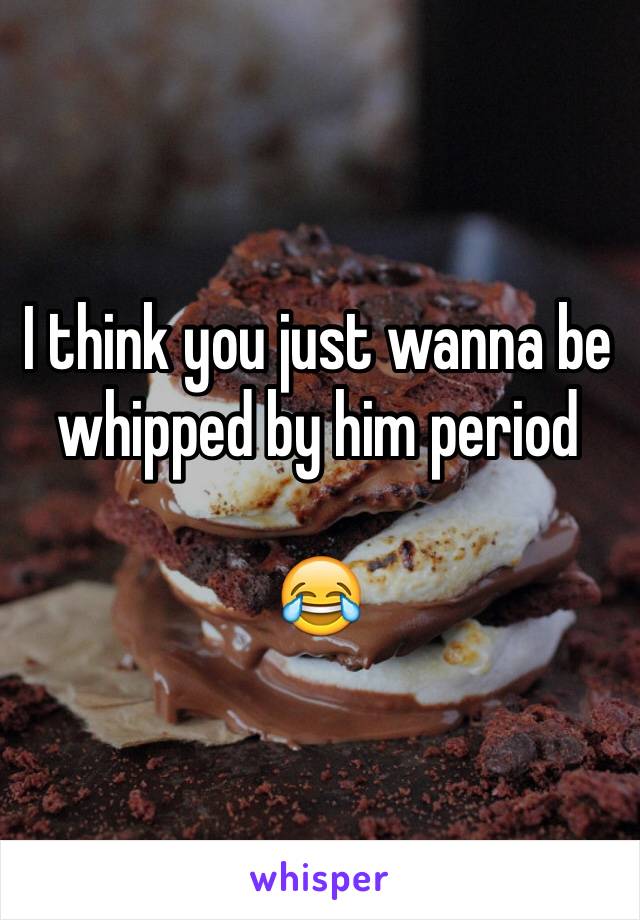 I think you just wanna be whipped by him period 

😂