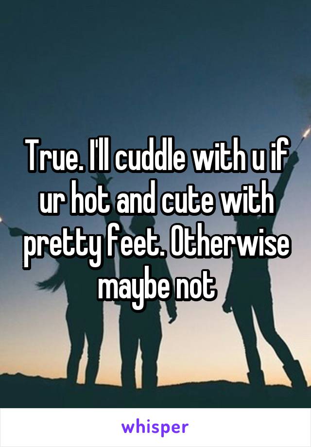 True. I'll cuddle with u if ur hot and cute with pretty feet. Otherwise maybe not