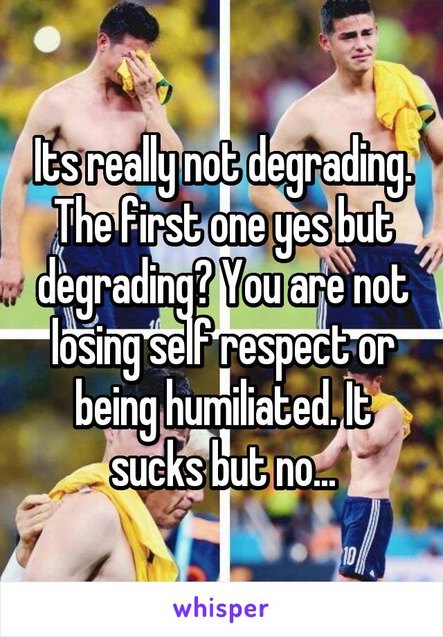 Its really not degrading. The first one yes but degrading? You are not losing self respect or being humiliated. It sucks but no...