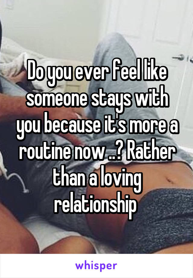 Do you ever feel like someone stays with you because it's more a routine now ..? Rather than a loving relationship 