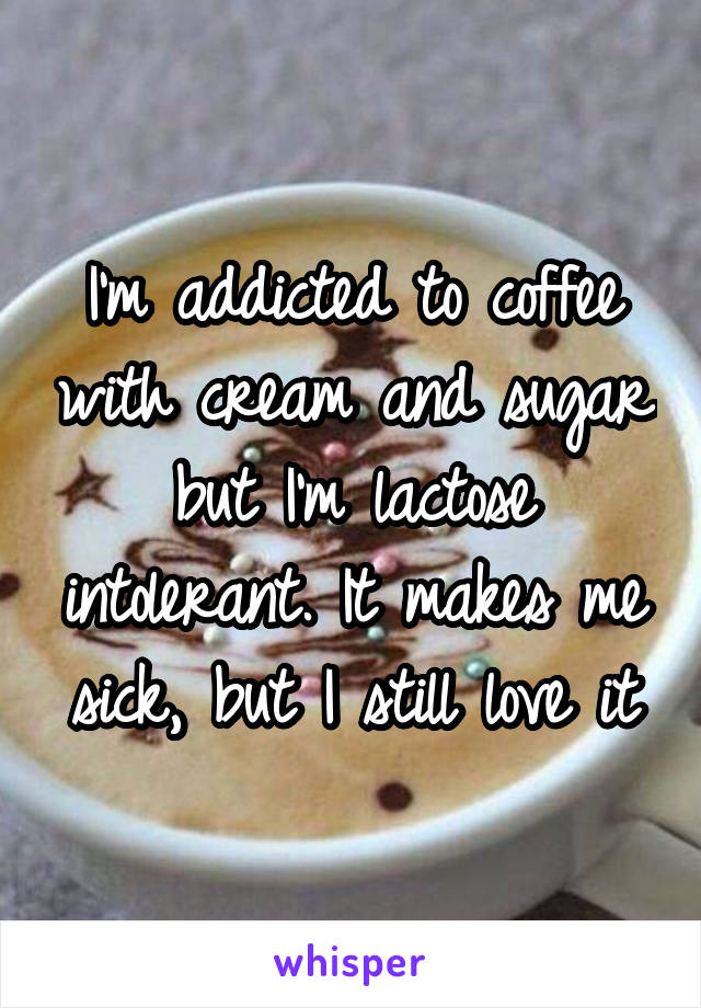 I'm addicted to coffee with cream and sugar but I'm lactose intolerant. It makes me sick, but I still love it