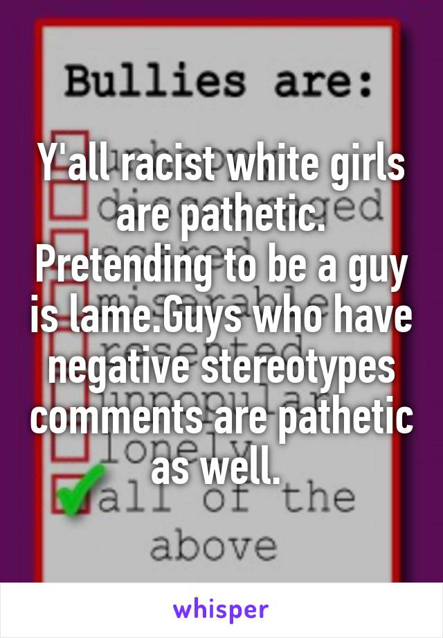 Y'all racist white girls are pathetic. Pretending to be a guy is lame.Guys who have negative stereotypes comments are pathetic as well. 