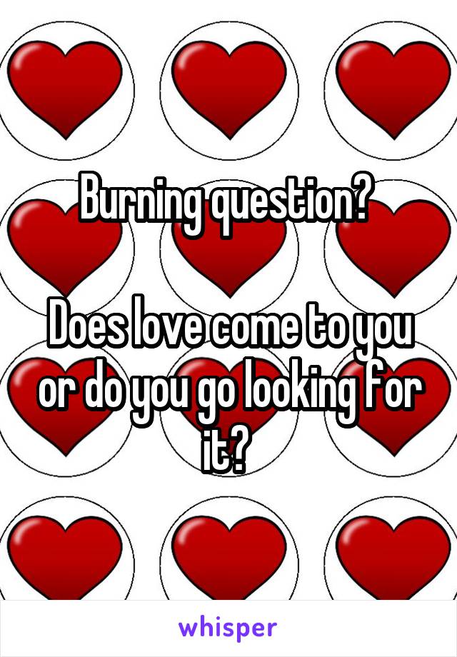 Burning question? 

Does love come to you or do you go looking for it? 