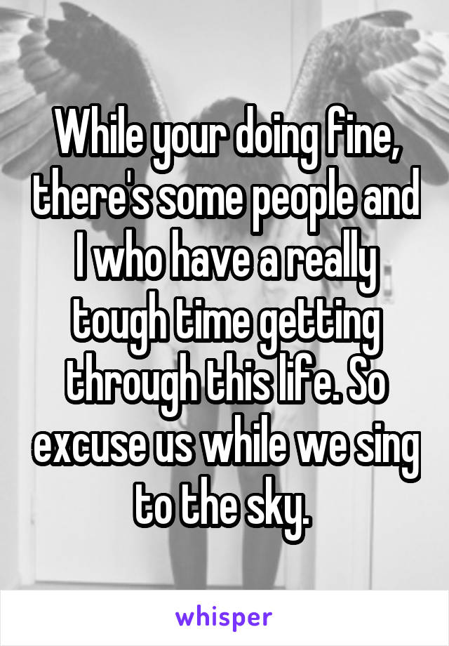 While your doing fine, there's some people and I who have a really tough time getting through this life. So excuse us while we sing to the sky. 