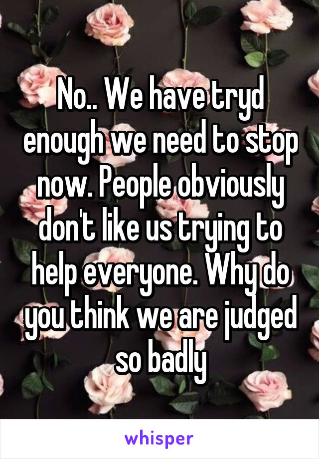 No.. We have tryd enough we need to stop now. People obviously don't like us trying to help everyone. Why do you think we are judged so badly