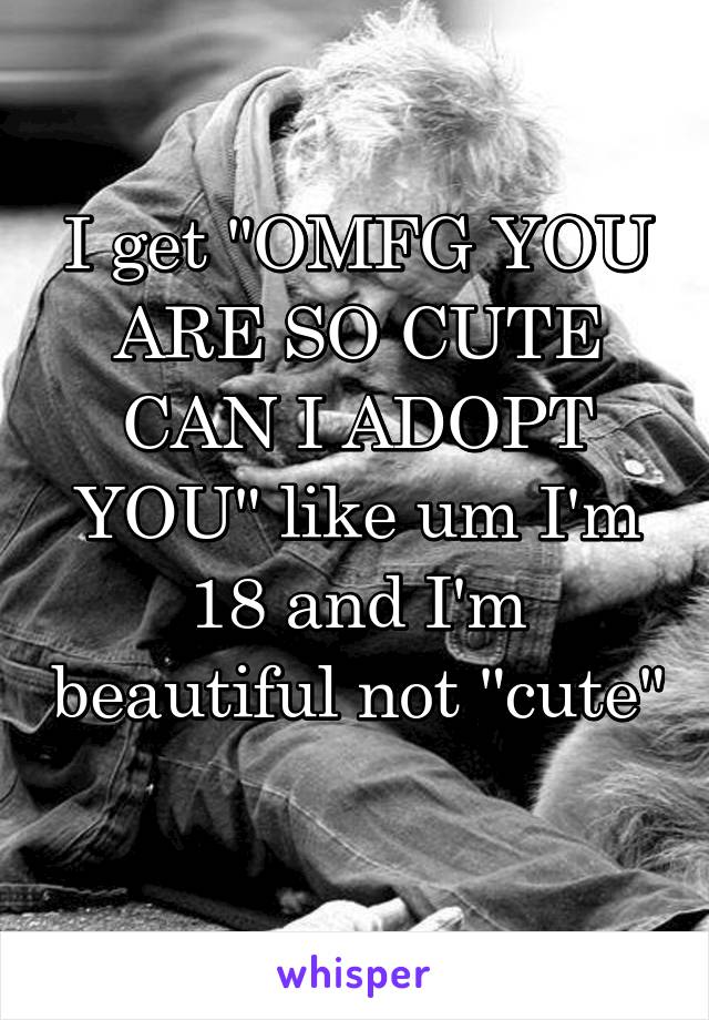 I get "OMFG YOU ARE SO CUTE CAN I ADOPT YOU" like um I'm 18 and I'm beautiful not "cute" 