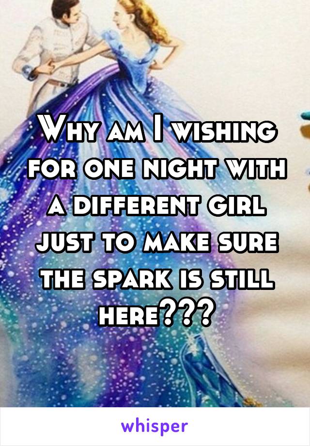 Why am I wishing for one night with a different girl just to make sure the spark is still here???
