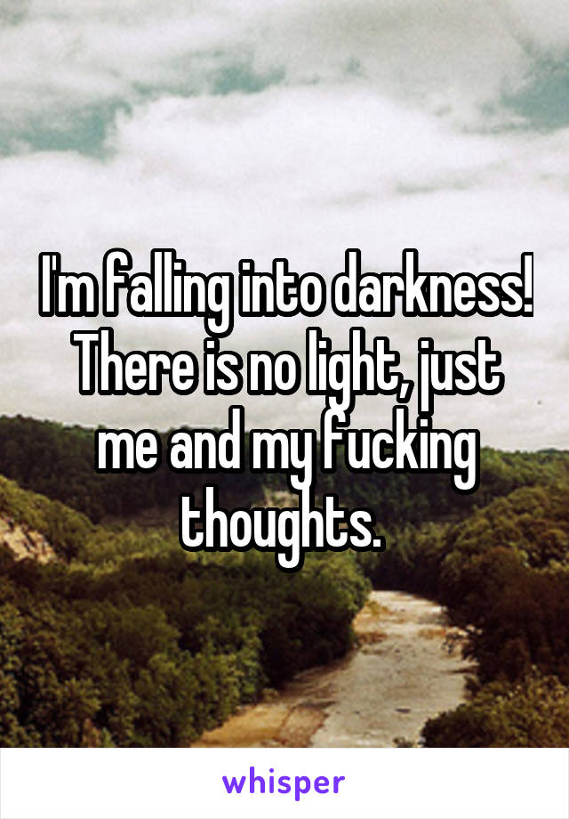 I'm falling into darkness! There is no light, just me and my fucking thoughts. 