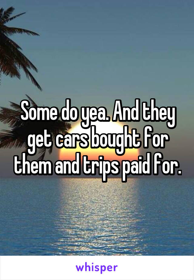 Some do yea. And they get cars bought for them and trips paid for.
