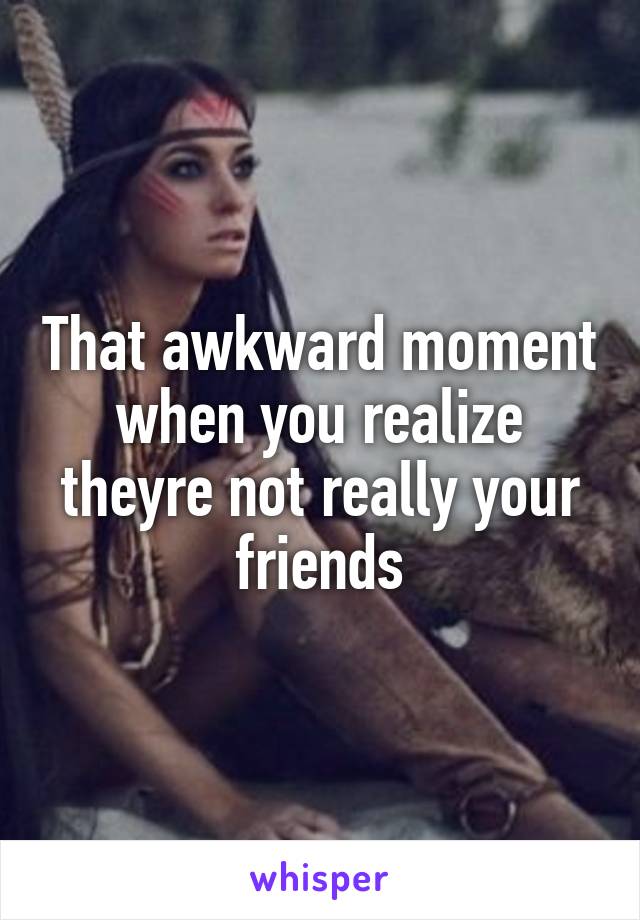 That awkward moment when you realize theyre not really your friends