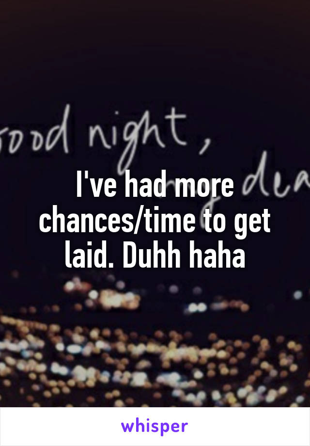 I've had more chances/time to get laid. Duhh haha