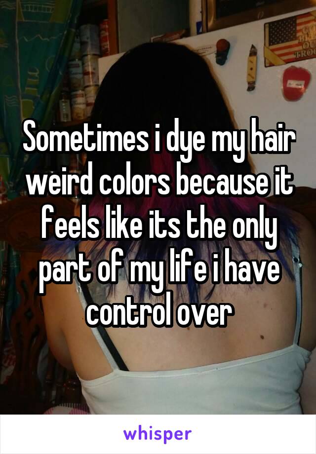 Sometimes i dye my hair weird colors because it feels like its the only part of my life i have control over