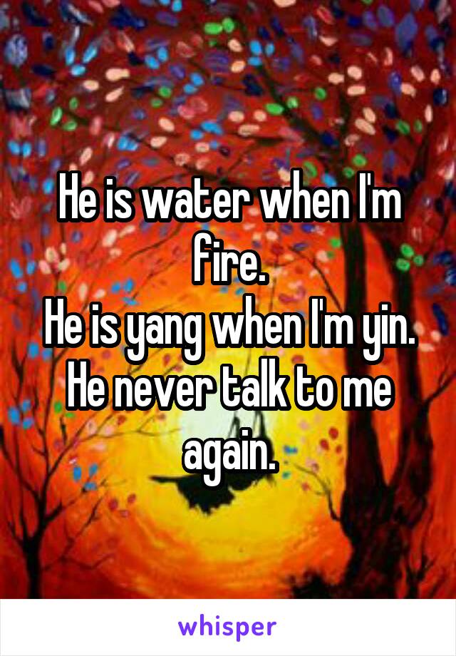 He is water when I'm fire.
He is yang when I'm yin.
He never talk to me again.
