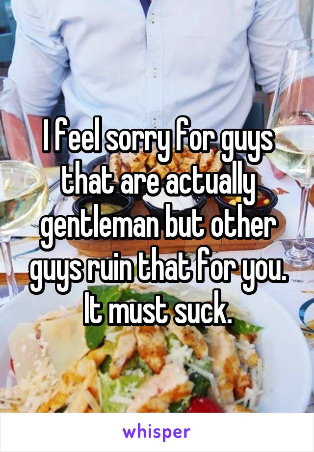 I feel sorry for guys that are actually gentleman but other guys ruin that for you. It must suck.