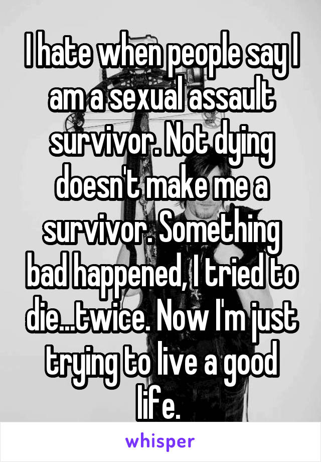 I hate when people say I am a sexual assault survivor. Not dying doesn't make me a survivor. Something bad happened, I tried to die...twice. Now I'm just trying to live a good life. 