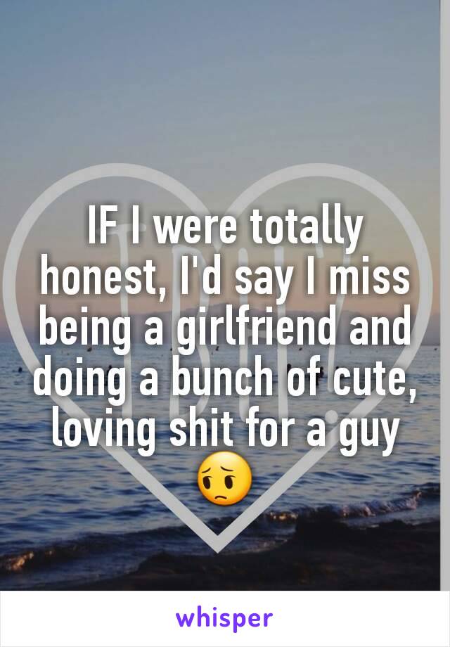 IF I were totally honest, I'd say I miss being a girlfriend and doing a bunch of cute, loving shit for a guy 😔