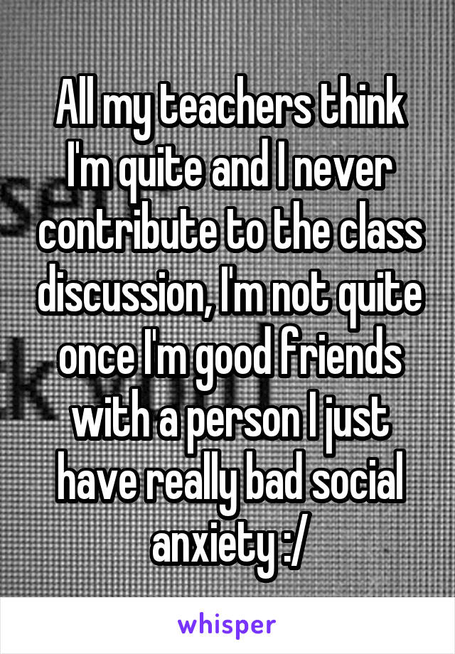 All my teachers think I'm quite and I never contribute to the class discussion, I'm not quite once I'm good friends with a person I just have really bad social anxiety :/