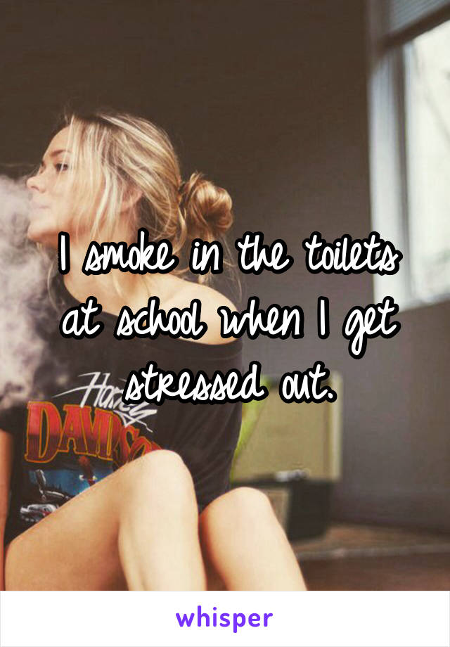 I smoke in the toilets at school when I get stressed out.