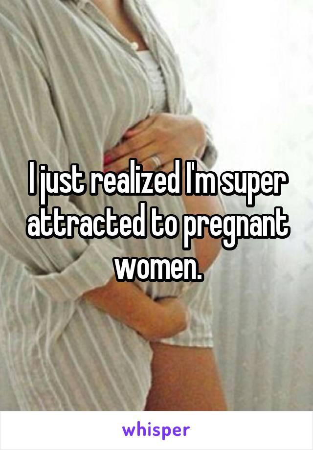 I just realized I'm super attracted to pregnant women.