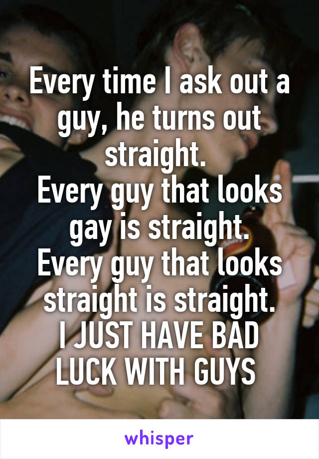 Every time I ask out a guy, he turns out straight. 
Every guy that looks gay is straight.
Every guy that looks straight is straight.
I JUST HAVE BAD LUCK WITH GUYS 