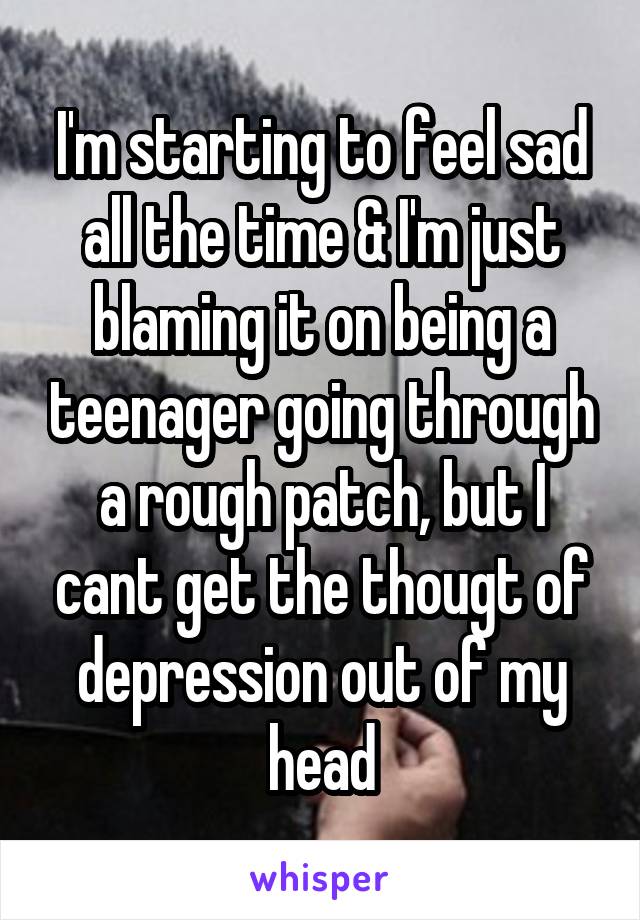 I'm starting to feel sad all the time & I'm just blaming it on being a teenager going through a rough patch, but I cant get the thougt of depression out of my head