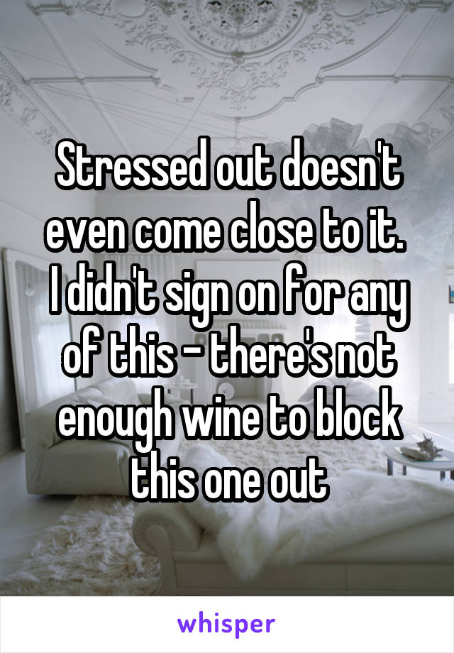 Stressed out doesn't even come close to it. 
I didn't sign on for any of this - there's not enough wine to block this one out
