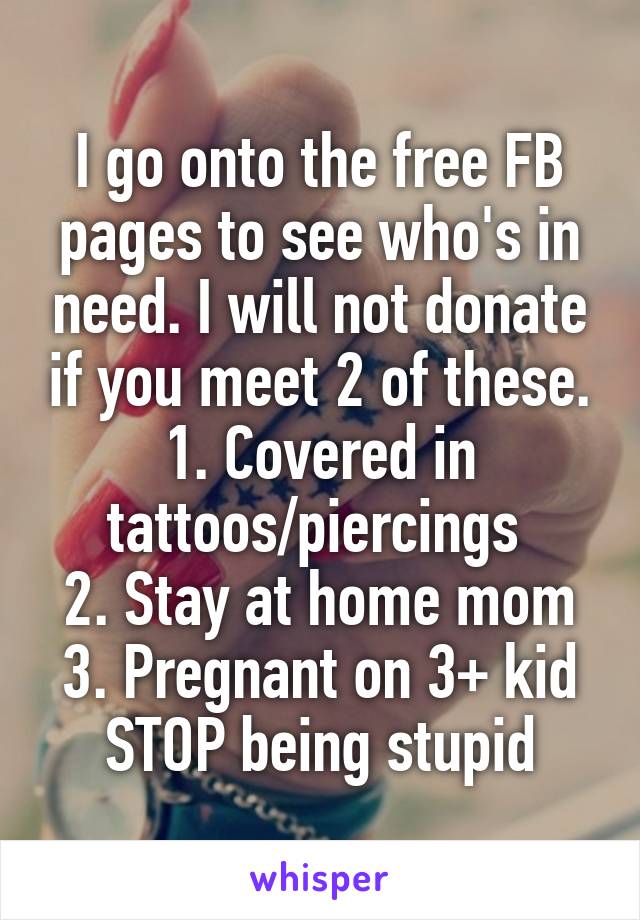I go onto the free FB pages to see who's in need. I will not donate if you meet 2 of these.
1. Covered in tattoos/piercings 
2. Stay at home mom
3. Pregnant on 3+ kid
STOP being stupid