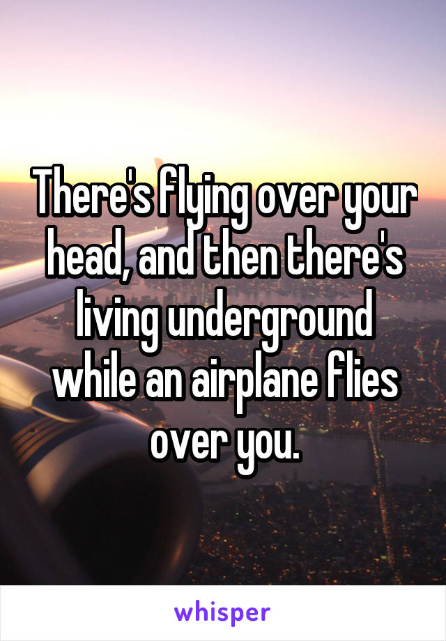 There's flying over your head, and then there's living underground while an airplane flies over you.