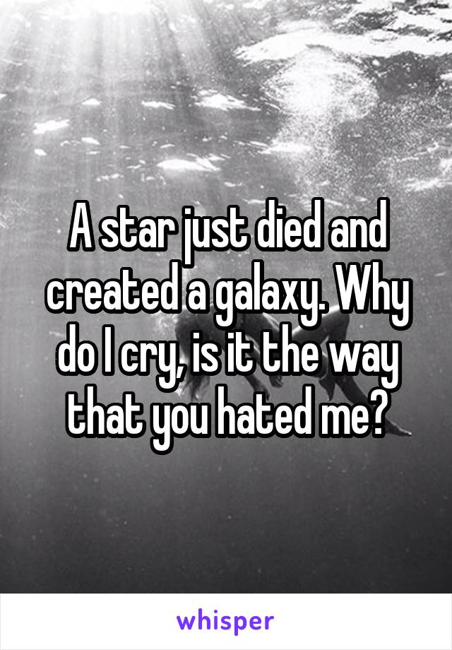 A star just died and created a galaxy. Why do I cry, is it the way that you hated me?