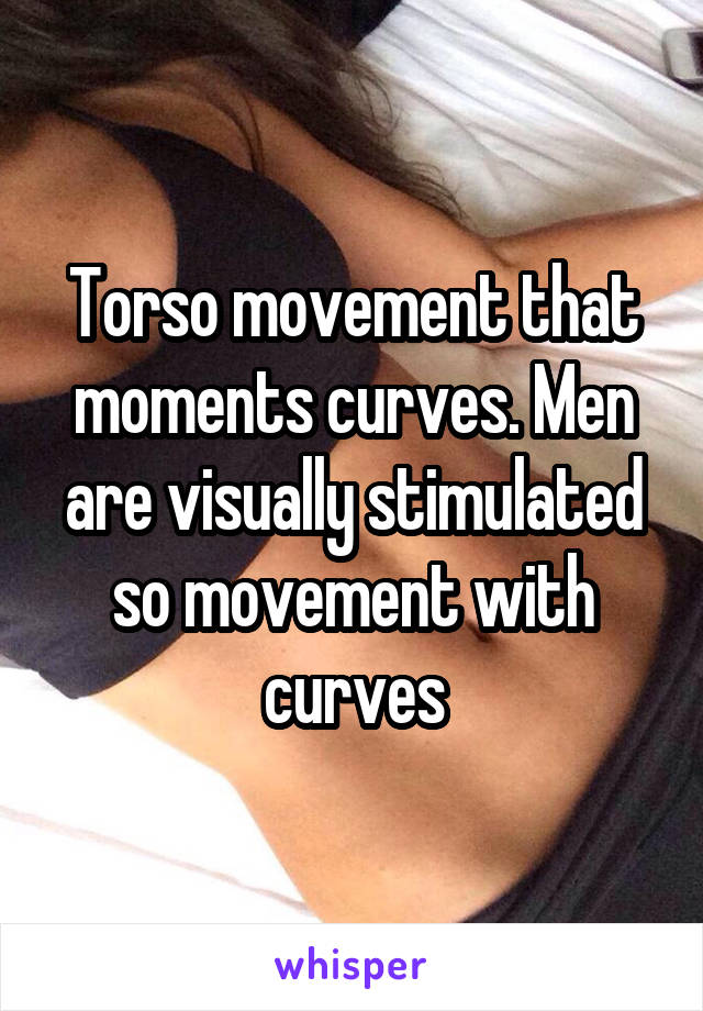 Torso movement that moments curves. Men are visually stimulated so movement with curves