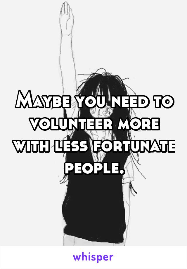 Maybe you need to volunteer more with less fortunate people.