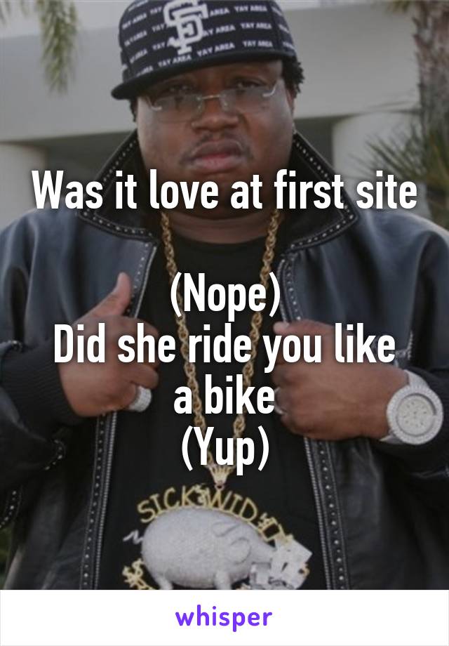 Was it love at first site 
(Nope)
Did she ride you like a bike
(Yup)