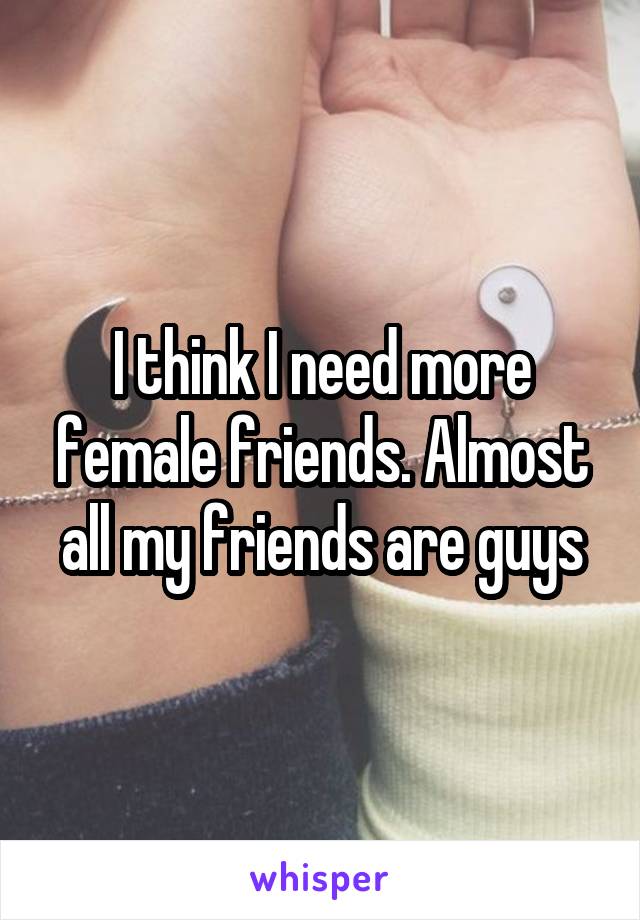 I think I need more female friends. Almost all my friends are guys